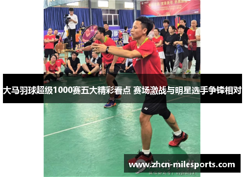 大马羽球超级1000赛五大精彩看点 赛场激战与明星选手争锋相对