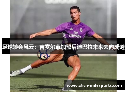 足球转会风云：吉索尔菲加盟后迪巴拉未来去向成谜