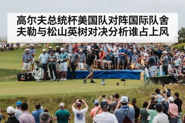 高尔夫总统杯美国队对阵国际队舍夫勒与松山英树对决分析谁占上风