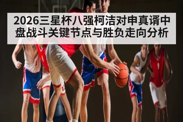 2026三星杯八强柯洁对申真谞中盘战斗关键节点与胜负走向分析