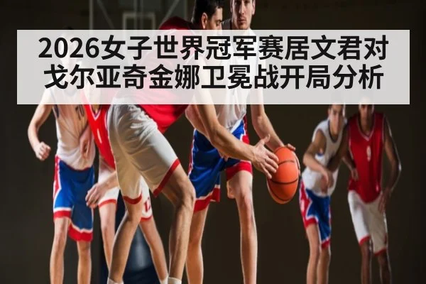 2026女子世界冠军赛居文君对戈尔亚奇金娜卫冕战开局分析