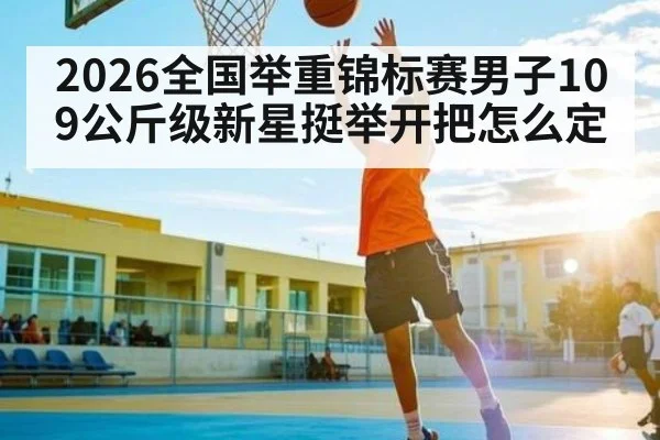2026全国举重锦标赛男子109公斤级新星挺举开把怎么定